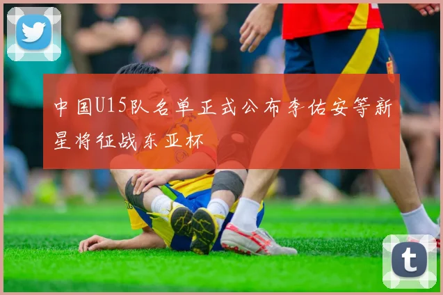 中国U15队名单正式公布李佑安等新星将征战东亚杯
