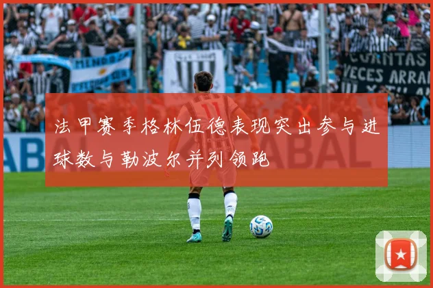 法甲赛季格林伍德表现突出参与进球数与勒波尔并列领跑