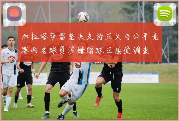 加拉塔萨雷坚决支持正义与公平竞赛两名球员涉嫌赌球正接受调查