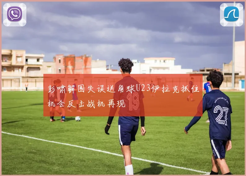 彭啸解围失误送角球U23伊拉克抓住机会反击战机再现