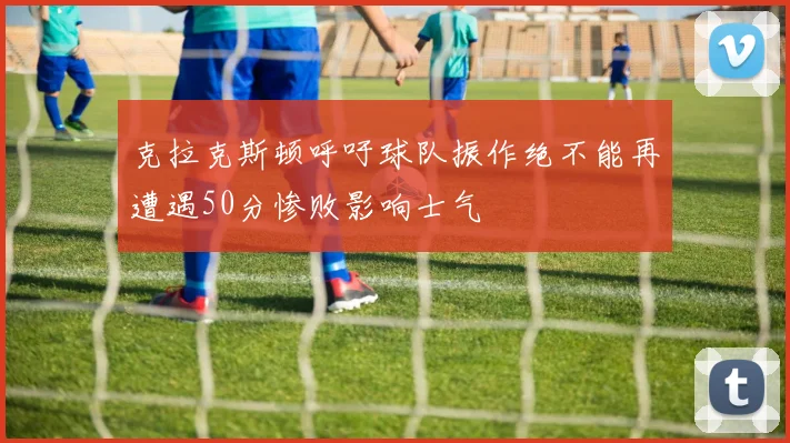克拉克斯顿呼吁球队振作绝不能再遭遇50分惨败影响士气