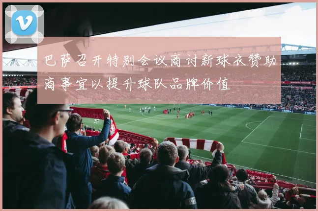 巴萨召开特别会议商讨新球衣赞助商事宜以提升球队品牌价值