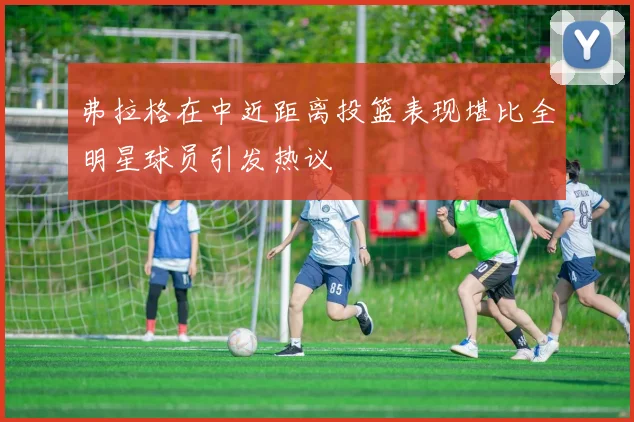 弗拉格在中近距离投篮表现堪比全明星球员引发热议