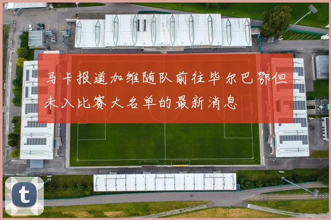 马卡报道加维随队前往毕尔巴鄂但未入比赛大名单的最新消息