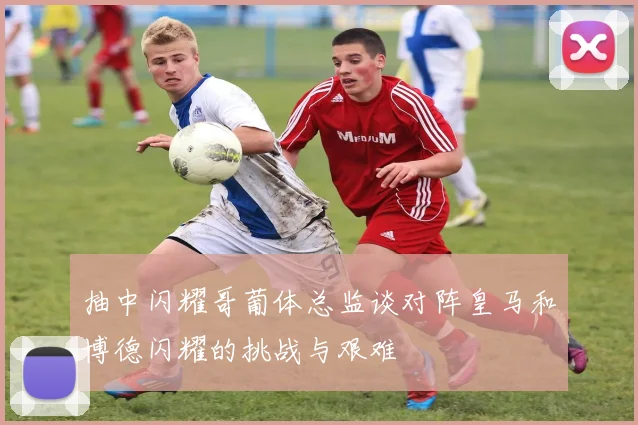 抽中闪耀哥葡体总监谈对阵皇马和博德闪耀的挑战与艰难