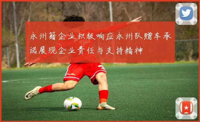 永州籍企业积极响应永州队赠车承诺展现企业责任与支持精神