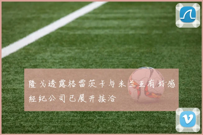 隆戈透露格雷茨卡与米兰互有好感经纪公司已展开接洽