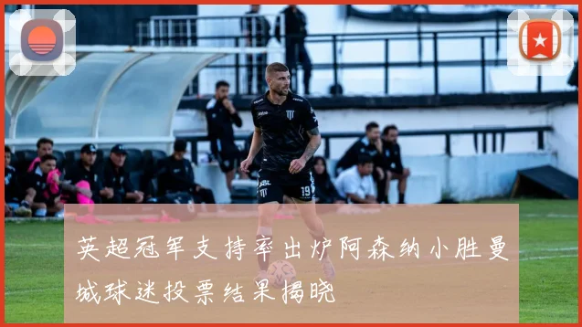 英超冠军支持率出炉阿森纳小胜曼城球迷投票结果揭晓