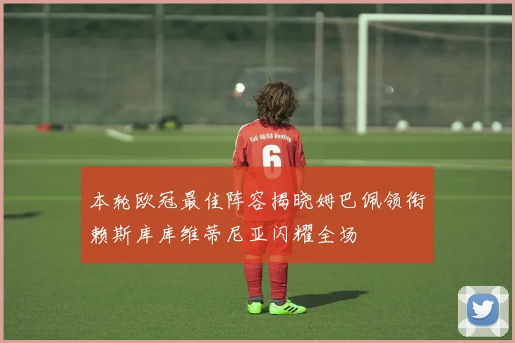 本轮欧冠最佳阵容揭晓姆巴佩领衔赖斯库库维蒂尼亚闪耀全场