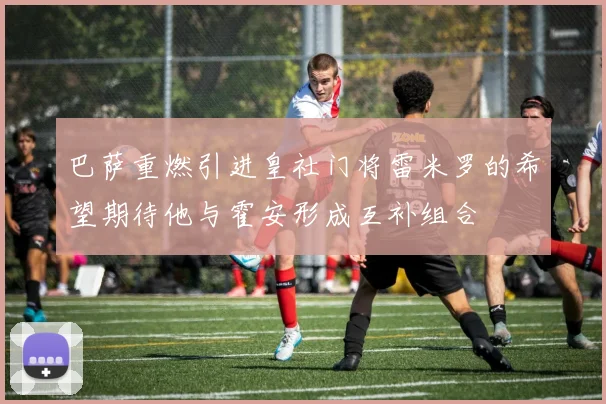 巴萨重燃引进皇社门将雷米罗的希望期待他与霍安形成互补组合