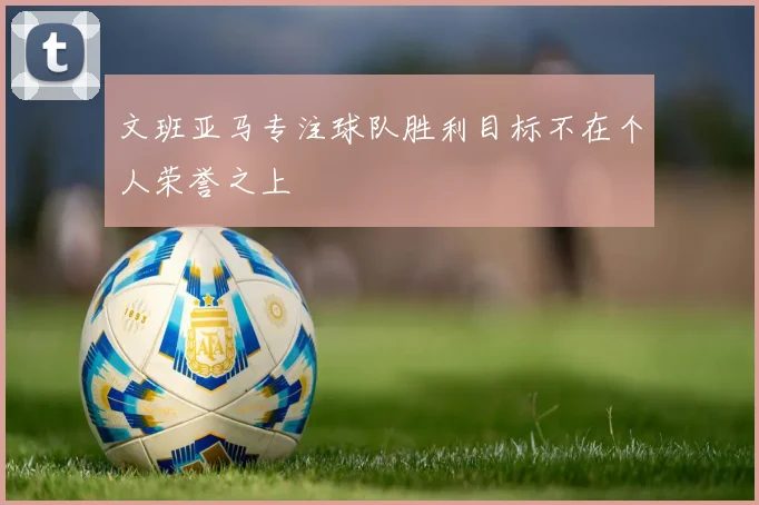 文班亚马专注球队胜利目标不在个人荣誉之上