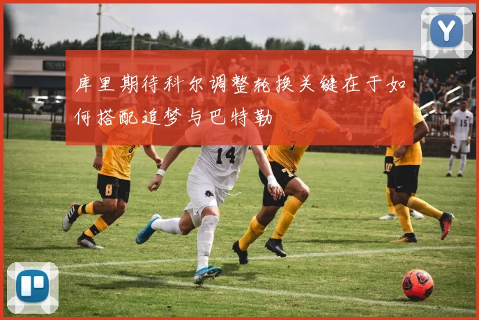 库里期待科尔调整轮换关键在于如何搭配追梦与巴特勒