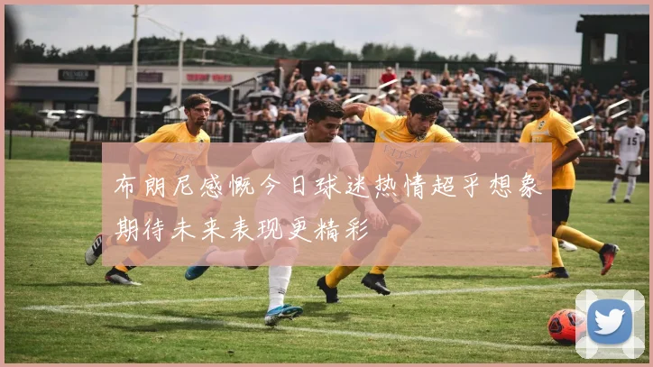 布朗尼感慨今日球迷热情超乎想象期待未来表现更精彩