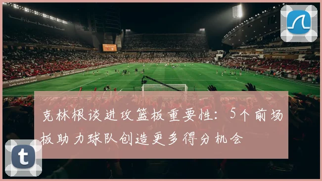 克林根谈进攻篮板重要性：5个前场板助力球队创造更多得分机会