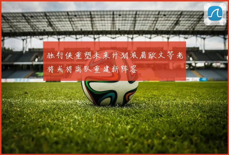 独行侠重塑未来计划浓眉欧文等老将或将离队重建新阵容
