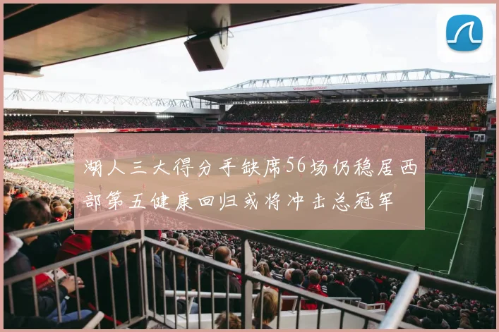 湖人三大得分手缺席56场仍稳居西部第五健康回归或将冲击总冠军