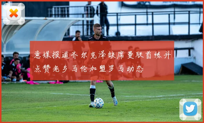 意媒报道齐尔克泽缺席曼联首练并点赞老乡马伦加盟罗马动态