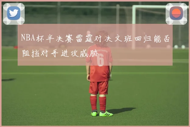 NBA杯半决赛雷霆对决文班回归能否阻挡对手进攻威胁