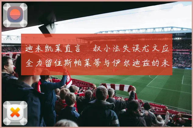 迪米凯莱直言囧叔小法失误尤文应全力留住斯帕莱蒂与伊尔迪兹的未来分析