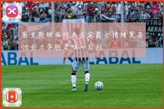 塞克斯顿面对老东家爵士情绪复杂但全力争胜是唯一目标