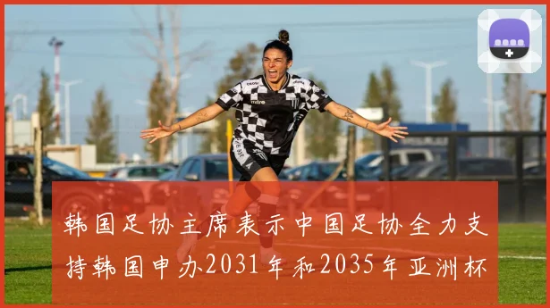 韩国足协主席表示中国足协全力支持韩国申办2031年和2035年亚洲杯赛事