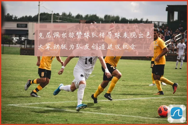 克尼佩尔称赞球队传导球表现出色大家积极为队友创造进攻机会