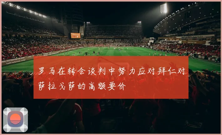罗马在转会谈判中努力应对拜仁对萨拉戈萨的高额要价