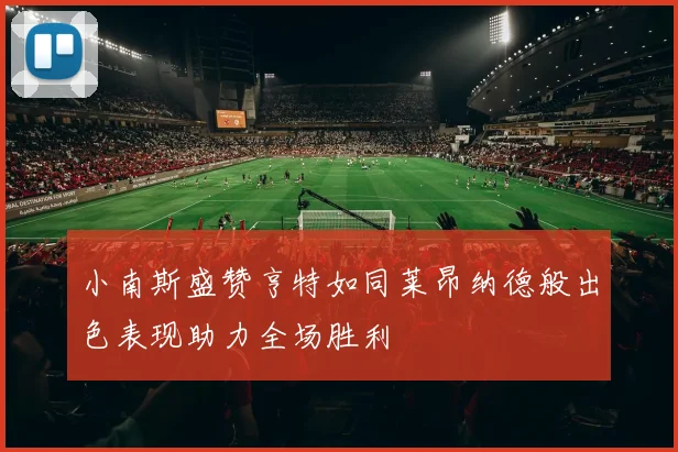 小南斯盛赞亨特如同莱昂纳德般出色表现助力全场胜利