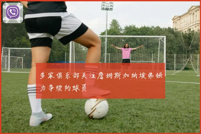 多家俱乐部关注詹姆斯加纳埃弗顿力争续约球员