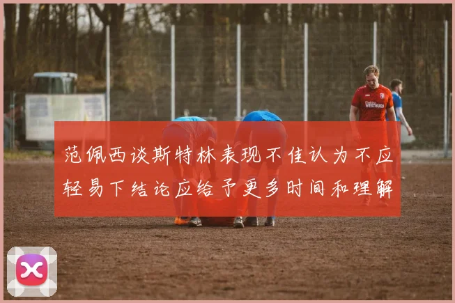 范佩西谈斯特林表现不佳认为不应轻易下结论应给予更多时间和理解