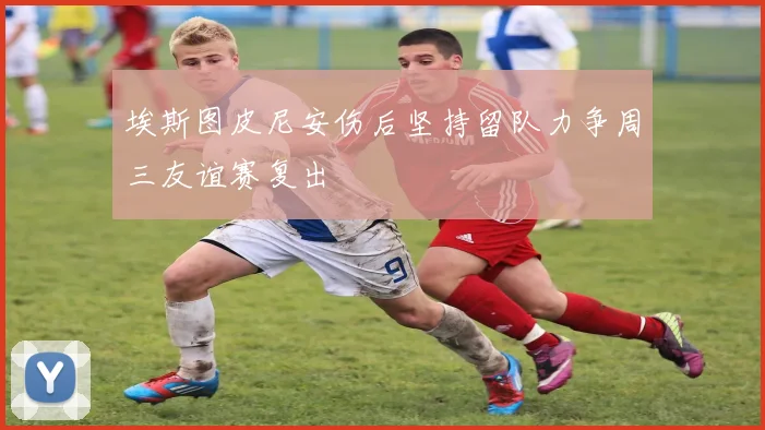 埃斯图皮尼安伤后坚持留队力争周三友谊赛复出