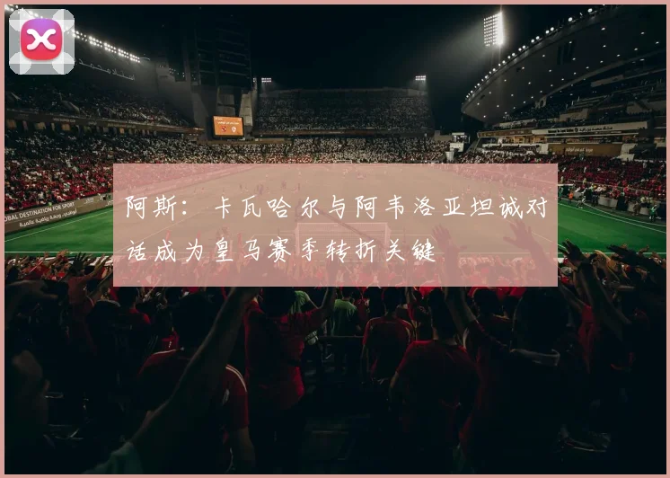 阿斯：卡瓦哈尔与阿韦洛亚坦诚对话成为皇马赛季转折关键