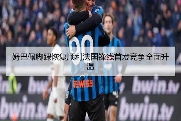姆巴佩脚踝恢复顺利法国锋线首发竞争全面升温 - huobosports